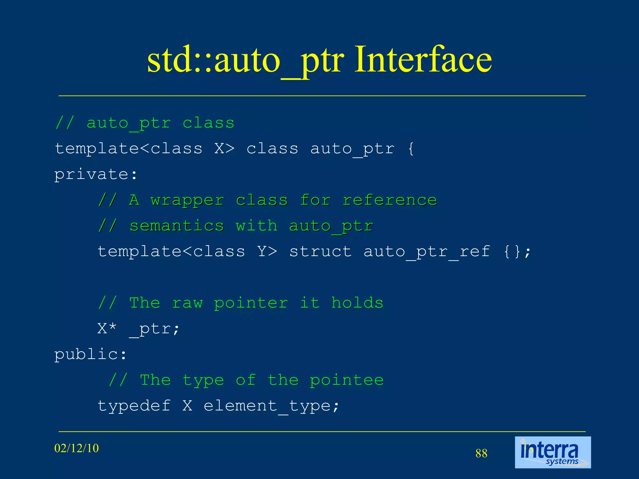 std::auto_ptr Interface // auto_ptr class template<class X> class auto_ptr { private: // A wrapper class for reference  // semantics  with  auto_ptr   template<class Y> struct auto_ptr_ref {}; // The raw pointer it holds X* _ptr; public:   // The type of the pointee typedef X element_type; 