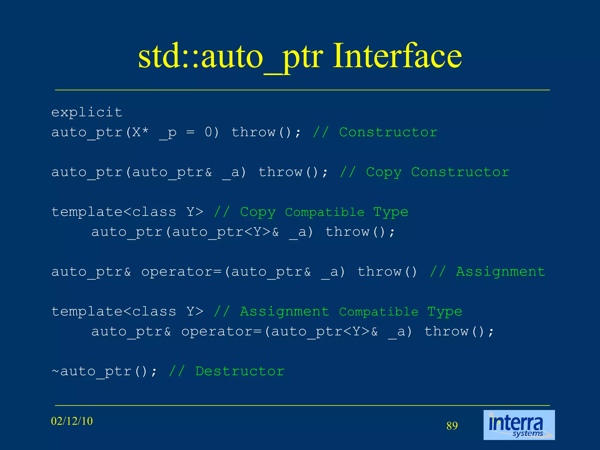 std::auto_ptr Interface explicit  auto_ptr(X* _p = 0) throw();  // Constructor auto_ptr(auto_ptr& _a) throw();  // Copy Constructor template<class Y>  // Copy  Compatible  Type auto_ptr(auto_ptr<Y>& _a) throw(); auto_ptr& operator=(auto_ptr& _a) throw()  // Assignment template<class Y>  // Assignment  Compatible  Type auto_ptr& operator=(auto_ptr<Y>& _a) throw(); ~auto_ptr();  // Destructor 