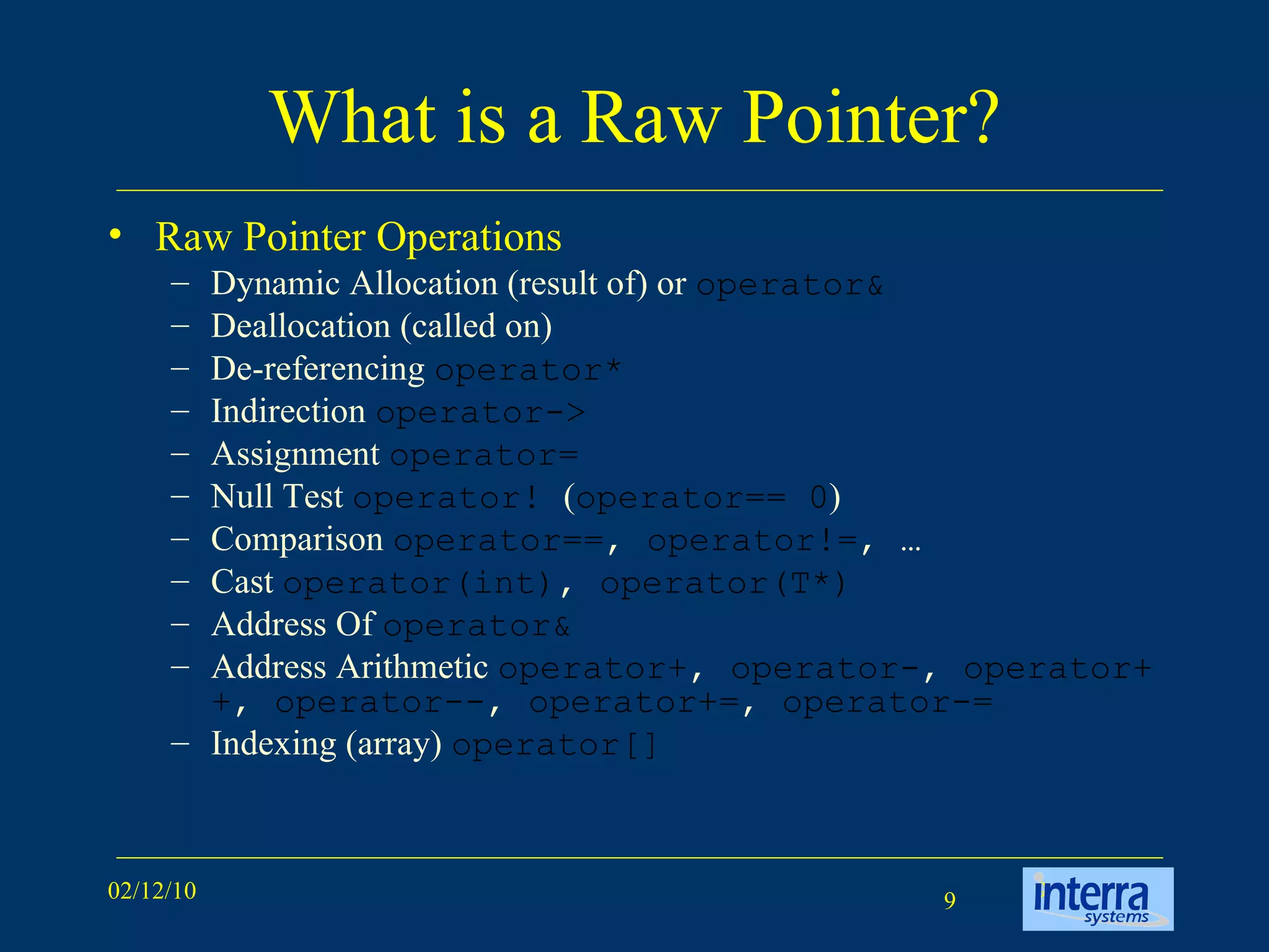 What is a Raw Pointer? Raw Pointer Operations Dynamic Allocation (result of) or  operator& Deallocation (called on) De-referencing  operator* Indirection  operator-> Assignment  operator= Null Test  operator!  ( operator== 0 )  Comparison  operator== ,  operator!= , … Cast  operator(int) ,  operator(T*) Address Of  operator& Address Arithmetic  operator+ ,  operator- ,  operator++ ,  operator-- ,  operator+= ,  operator-= Indexing (array)  operator[]  