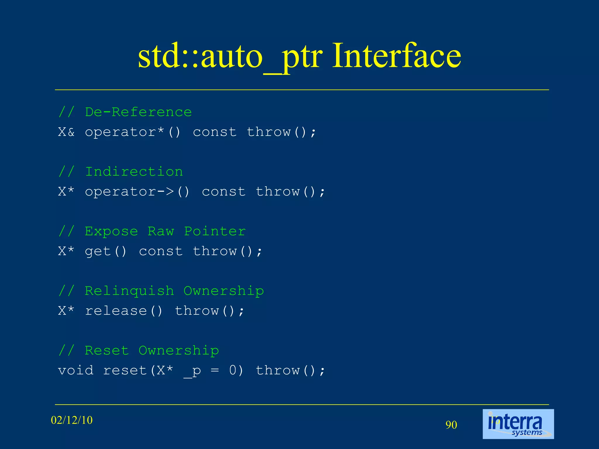 std::auto_ptr Interface // De-Reference   X& operator*() const throw();  // Indirection   X* operator->() const throw();  // Expose Raw Pointer   X* get() const throw();  // Relinquish Ownership   X* release() throw();  // Reset Ownership   void reset(X* _p = 0) throw();  