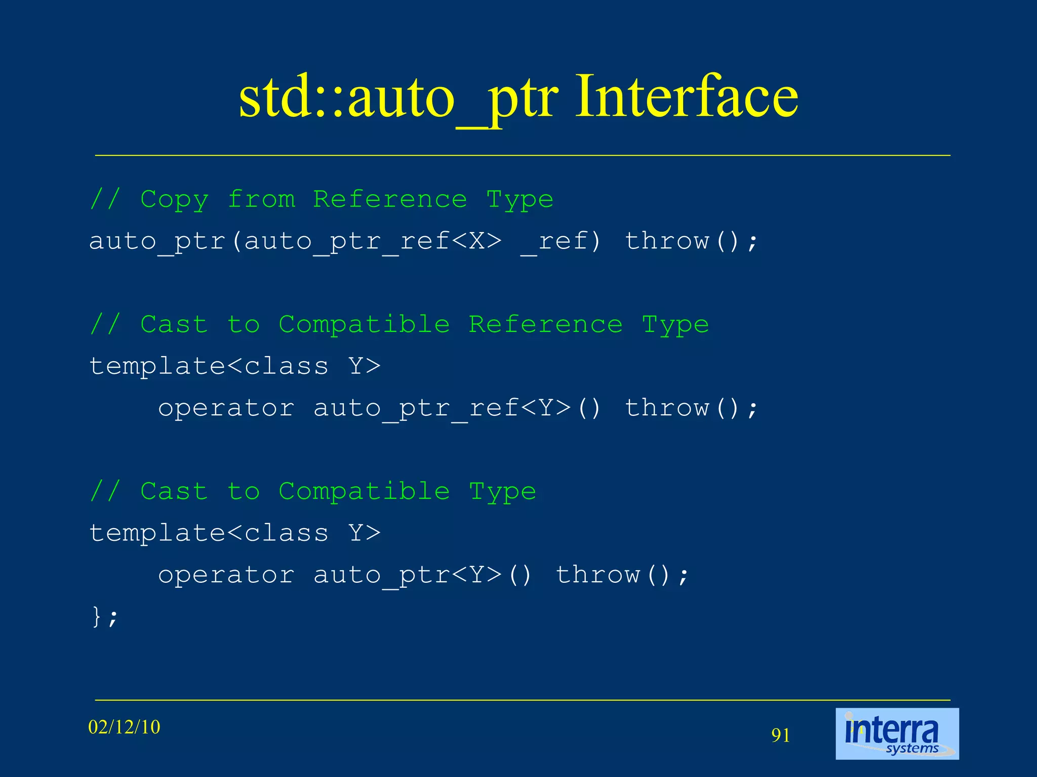 std::auto_ptr Interface // Copy from Reference Type auto_ptr(auto_ptr_ref<X> _ref) throw();  // Cast to Compatible Reference Type template<class Y> operator auto_ptr_ref<Y>() throw(); // Cast to Compatible Type template<class Y> operator auto_ptr<Y>() throw(); }; 