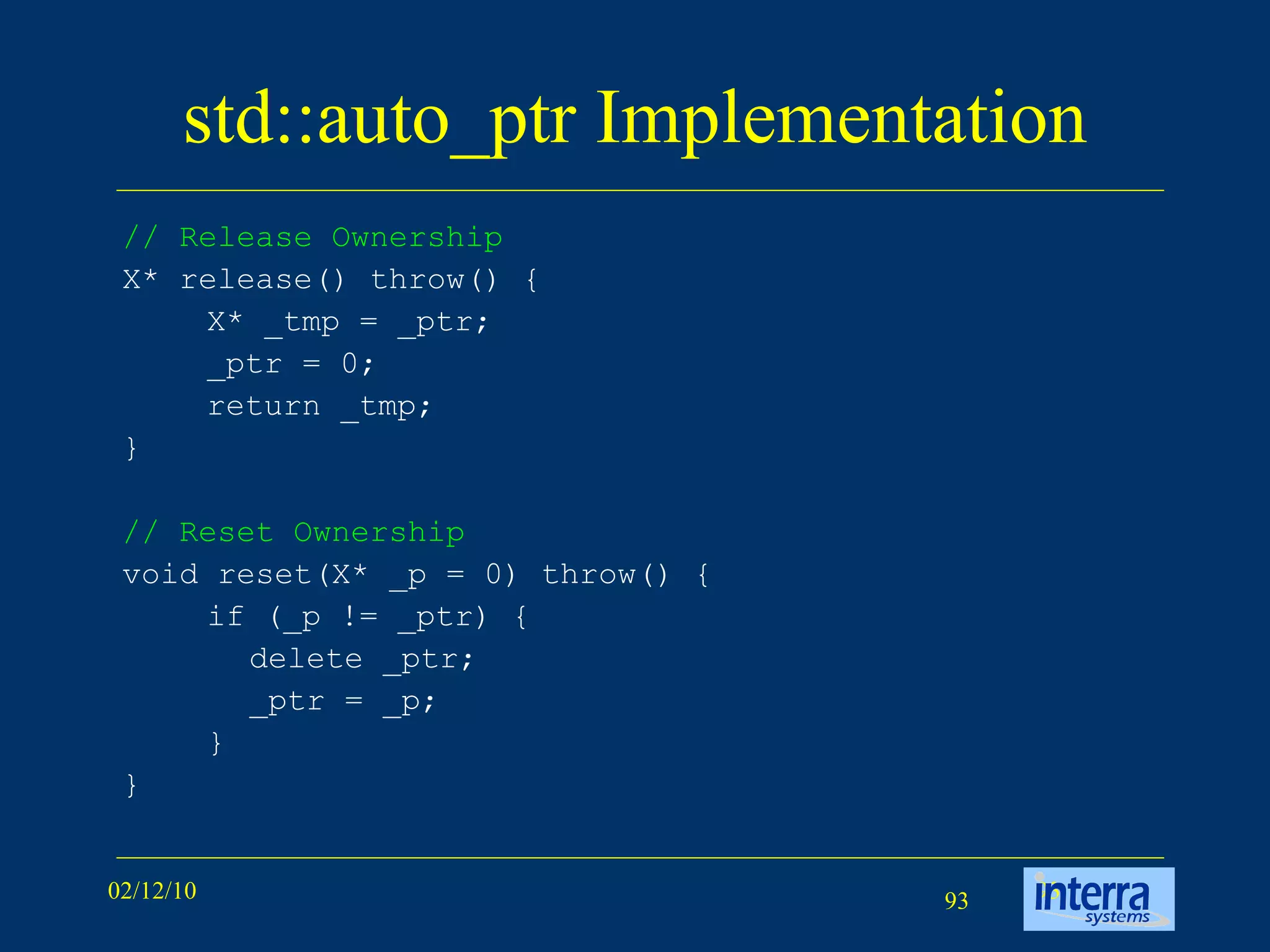 std::auto_ptr Implementation // Release Ownership   X* release() throw() { X* _tmp = _ptr; _ptr = 0; return _tmp; } // Reset Ownership   void reset(X* _p = 0) throw() { if (_p != _ptr) { delete _ptr; _ptr = _p; } }  