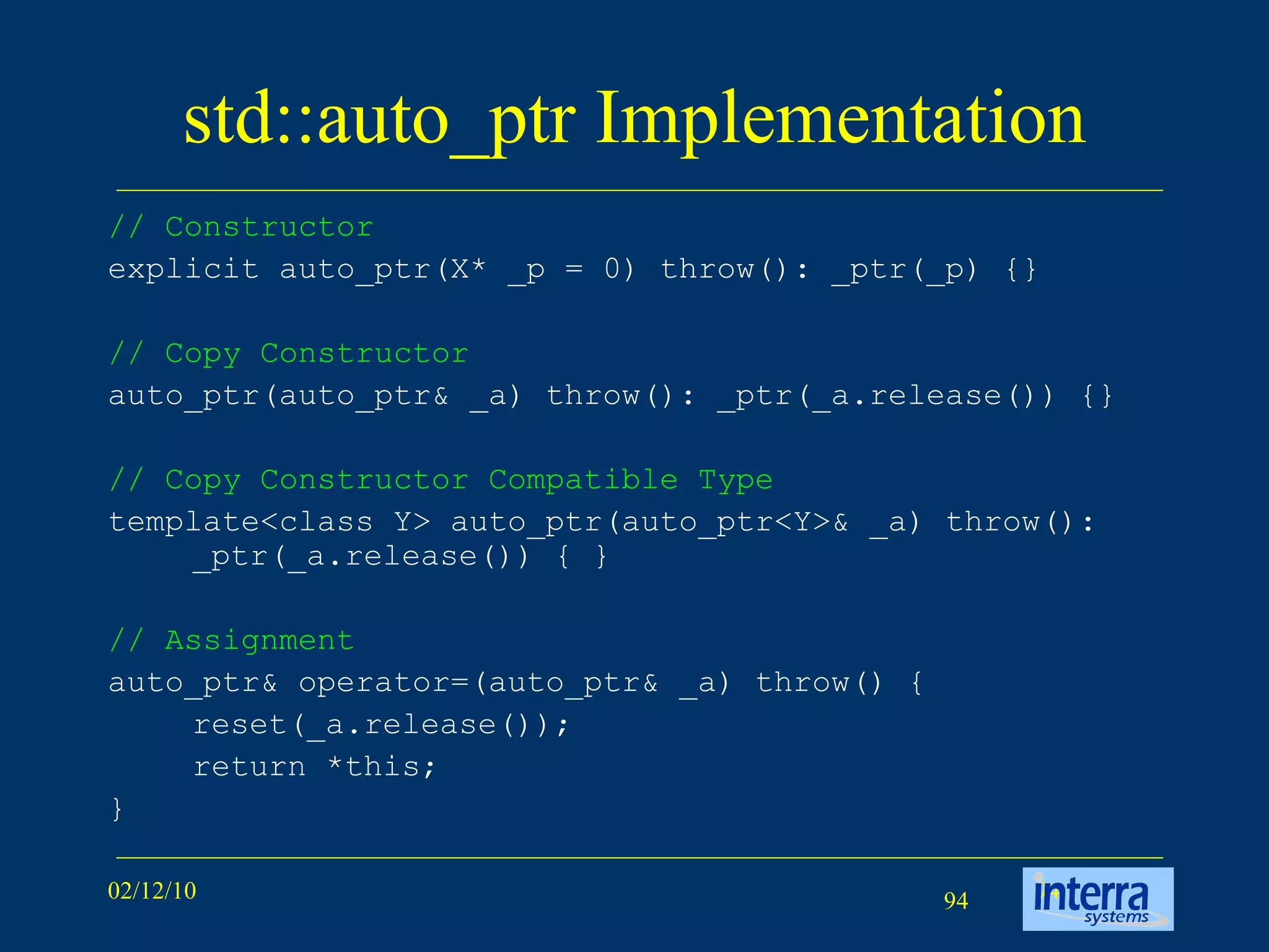 std::auto_ptr Implementation // Constructor   explicit auto_ptr(X* _p = 0) throw(): _ptr(_p) {} // Copy Constructor   auto_ptr(auto_ptr& _a) throw(): _ptr(_a.release()) {} // Copy Constructor Compatible Type   template<class Y> auto_ptr(auto_ptr<Y>& _a) throw(): _ptr(_a.release()) { } // Assignment   auto_ptr& operator=(auto_ptr& _a) throw() { reset(_a.release()); return *this; } 