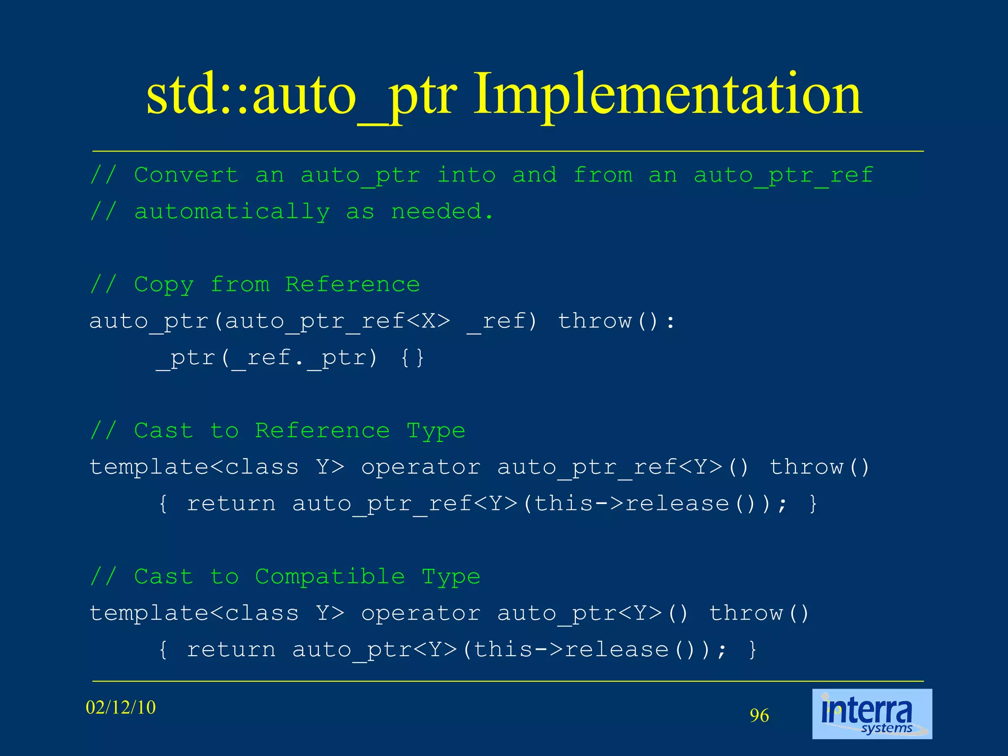 std::auto_ptr Implementation // Convert an auto_ptr into and from an auto_ptr_ref // automatically as needed.  // Copy from Reference auto_ptr(auto_ptr_ref<X> _ref) throw():  _ptr(_ref._ptr) {} // Cast to Reference Type template<class Y> operator auto_ptr_ref<Y>() throw()  { return auto_ptr_ref<Y>(this->release()); } // Cast to Compatible Type template<class Y> operator auto_ptr<Y>() throw() { return auto_ptr<Y>(this->release()); } 