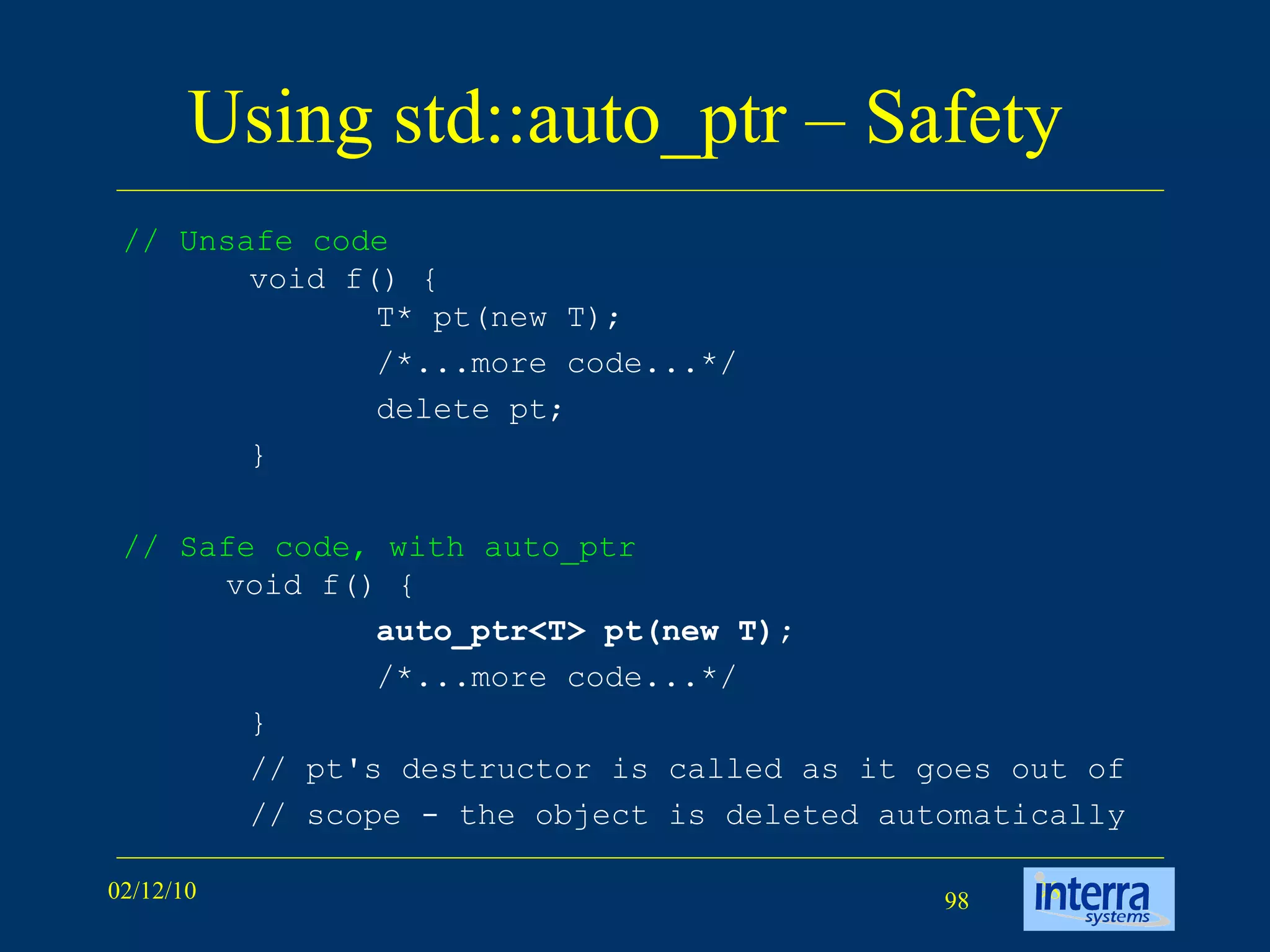 Using std::auto_ptr – Safety  //  Unsafe code void f() { T* pt(new T);  /*...more code...*/  delete pt; }  // Safe code, with auto_ptr  void f() { auto_ptr<T> pt(new T);  /*...more code...*/  }  // pt's destructor is called as it goes out of // scope - the object is deleted automatically  