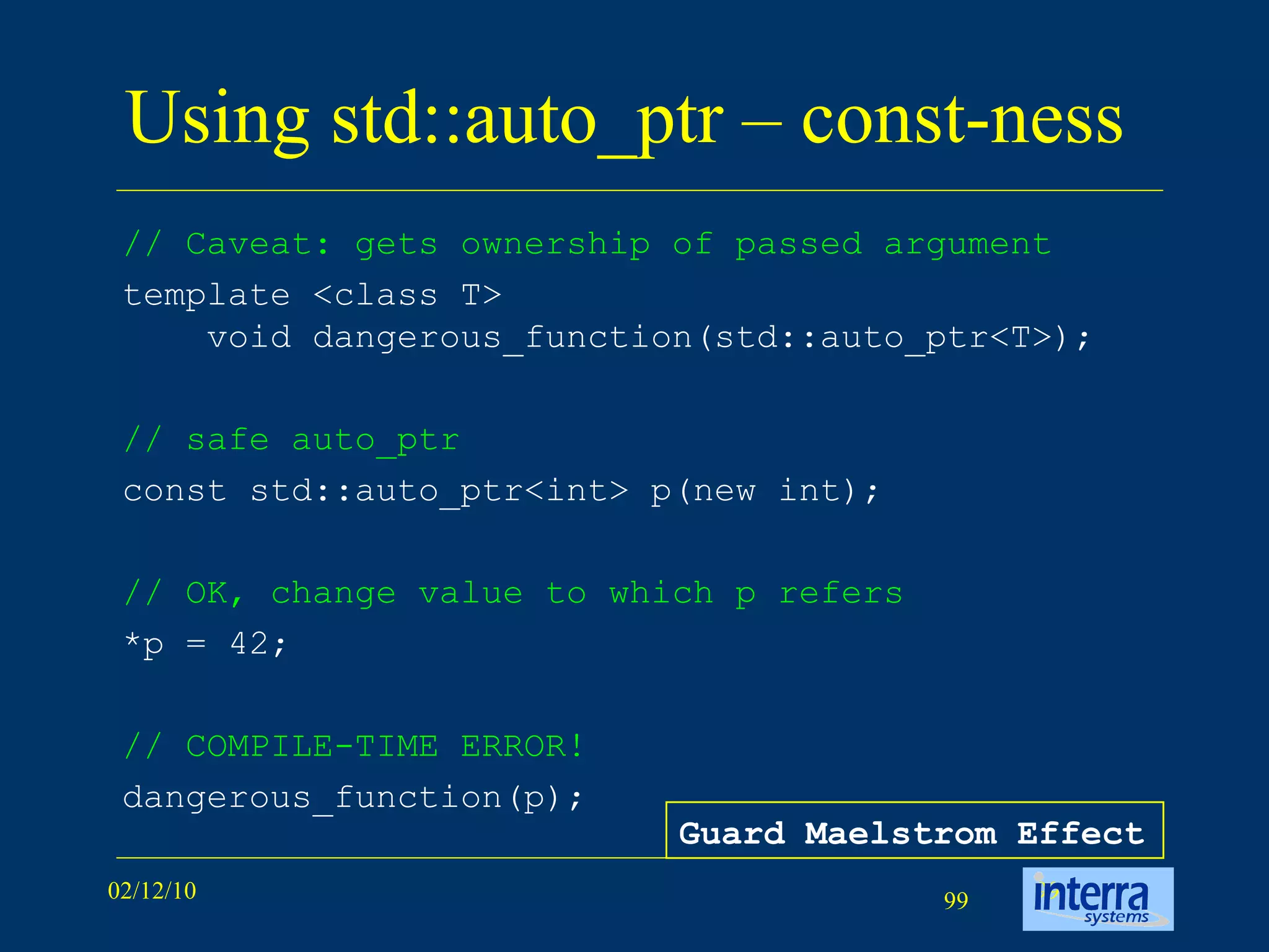 Using std::auto_ptr – const-ness  // Caveat: gets ownership of passed argument template <class T> void dangerous_function(std::auto_ptr<T>);   // safe auto_ptr   const std::auto_ptr<int> p(new int); // OK, change value to which p refers *p = 42; // COMPILE-TIME ERROR!   dangerous_function(p);                     Guard Maelstrom Effect 