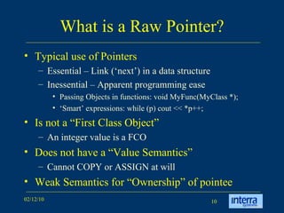 What is a Raw Pointer? Typical use of Pointers Essential – Link (‘next’) in a data structure Inessential – Apparent programming ease Passing Objects in functions: void MyFunc(MyClass *); ‘ Smart’ expressions: while (p) cout << *p++; Is not a “First Class Object”  An integer value is a FCO Does not have a “Value Semantics” Cannot COPY or ASSIGN at will Weak Semantics for “Ownership” of pointee 