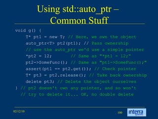 Using std::auto_ptr –  Common Stuff void g() { T* pt1 = new T;  // Here, we own the object   auto_ptr<T> pt2(pt1); //  Pass ownership   // use the auto_ptr we'd use a simple pointer *pt2 = 12;  // Same as &quot;*pt1 = 12;“ pt2->SomeFunc();  // Same as &quot;pt1->SomeFunc();&quot;   assert(pt1 == pt2.get());  // Check pointer T* pt3 = pt2.release();  // Take back ownership delete pt3;  // Delete the object ourselves }  // pt2 doesn't own any pointer, and so won't // try to delete it... OK, no double delete   