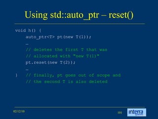 Using std::auto_ptr – reset() void h() { auto_ptr<T> pt(new T(1));  … // deletes the first T that was // allocated with &quot;new T(1)&quot;   pt.reset(new T(2)); … }  // finally, pt goes out of scope and // the second T is also deleted   