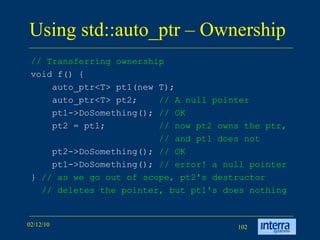 Using std::auto_ptr – Ownership  // Transferring ownership   void f() { auto_ptr<T> pt1(new T); auto_ptr<T> pt2;  // A null pointer pt1->DoSomething();  // OK   pt2 = pt1; // now pt2 owns the ptr, // and pt1 does not   pt2->DoSomething(); // OK   pt1->DoSomething(); // error! a null pointer }  // as we go out of scope, pt2's destructor // deletes the pointer, but pt1's does nothing  