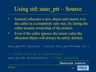 Using std::auto_ptr – Source Source() allocates a new object and returns it to the caller in a completely safe way, by letting the caller assume ownership of the pointer.  Even if the caller ignores the return value the allocated object will always be safely deleted.  auto_ptr<T> Source() { return auto_ptr<T>(new Y); }   // Source could be a Class Factory auto_ptr<X> pt(Source());  // takes ownership   Resource creator 
