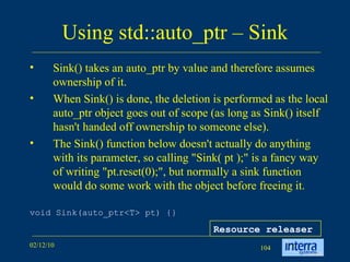 Using std::auto_ptr – Sink Sink() takes an auto_ptr by value and therefore assumes ownership of it.  When Sink() is done, the deletion is performed as the local auto_ptr object goes out of scope (as long as Sink() itself hasn't handed off ownership to someone else).  The Sink() function below doesn't actually do anything with its parameter, so calling &quot;Sink( pt );&quot; is a fancy way of writing &quot;pt.reset(0);&quot;, but normally a sink function would do some work with the object before freeing it.  void Sink(auto_ptr<T> pt) {} Resource releaser 