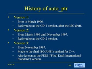 History of auto_ptr Version 1:  Prior to March 1996.  Referred to as the CD-1 version, after the ISO draft. Version 2: From March 1996 until November 1997.  Referred to as the CD-2 version.  Version 3: From November 1997.  Made to the final ISO/ANSI standard for C++.  Also known as the FDIS (&quot;Final Draft International Standard&quot;) version. 