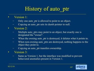 History of auto_ptr Version 1: Only one auto_ptr is allowed to point to an object.  Copying an auto_ptr sets its dumb pointer to null. Version 2: Multiple auto_ptrs may point to an object, but exactly one is designated the &quot;owner&quot;.  When the owning auto_ptr is destroyed, it deletes what it points to.  When non-owning auto_ptrs are destroyed, nothing happens to the object they point to.  Copying an auto_ptr transfers ownership. Version 3: Same as Version 1, but the interface was modified to prevent behavioral anomalies present in Version 1. 
