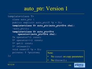 auto_ptr: Version 1 template<class T>  class auto_ptr {  public: explicit auto_ptr(T *p = 0);  template<class U> auto_ptr(auto_ptr<U>& rhs);   ~auto_ptr();  template<class U> auto_ptr<T>& operator=(auto_ptr<U>& rhs);   T& operator*() const;  T* operator->() const;  T* get() const;  T* release();  void reset(T *p = 0);  private: T *pointee;  };  Note: No  const  on copy parameters No  throw(); 