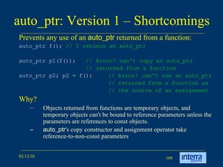 auto_ptr: Version 1 – Shortcomings Prevents any use of an  auto_ptr  returned from a function: auto_ptr f();  // f returns an auto_ptr   auto_ptr p1(f());  // Error! can't copy an auto_ptr   // returned from a function   auto_ptr p2; p2 = f();  // Error! can't use an auto_ptr // returned from a function as // the source of an assignment   Why? Objects returned from functions are temporary objects, and temporary objects can't be bound to reference parameters unless the parameters are references to const objects.  auto_ptr 's copy constructor and assignment operator take reference-to-non-const parameters  