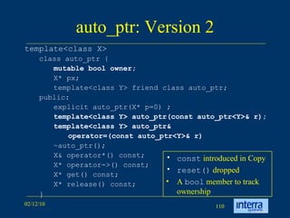 auto_ptr: Version 2 template<class X>  class auto_ptr {  mutable bool owner;   X* px;  template<class Y> friend class auto_ptr;  public:  explicit auto_ptr(X* p=0) ; template<class Y> auto_ptr(const auto_ptr<Y>& r); template<class Y> auto_ptr&  operator=(const auto_ptr<Y>& r)   ~auto_ptr(); X& operator*() const;  X* operator->() const;  X* get() const;  X* release() const; } const   introduced in Copy reset()   dropped A  bool  member to track ownership 