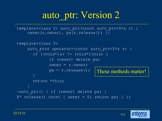 auto_ptr: Version 2 template<class Y> auto_ptr(const auto_ptr<Y>& r) : owner(r.owner), px(r.release()) {}  template<class Y>  auto_ptr& operator=(const auto_ptr<Y>& r) { if ((void*)&r != (void*)this) {  if (owner) delete px;  owner = r.owner;  px = r.release();  }  return *this;  }  ~auto_ptr() { if (owner) delete px; } X* release() const { owner = 0; return px; } };  These methods matter! 