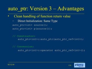 auto_ptr: Version 3 – Advantages  Clean handling of function return value Direct Initialization: Same Type auto_ptr<int> source();  auto_ptr<int> p(source());  // Constructor:  auto_ptr<int>::auto_ptr(auto_ptr_ref<int>); // Conversion:   auto_ptr<int>::operator auto_ptr_ref<int>();  