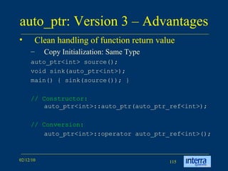 auto_ptr: Version 3 – Advantages  Clean handling of function return value Copy Initialization: Same Type  auto_ptr<int> source();  void sink(auto_ptr<int>);  main() { sink(source()); }  // Constructor:  auto_ptr<int>::auto_ptr(auto_ptr_ref<int>); // Conversion:   auto_ptr<int>::operator auto_ptr_ref<int>(); 