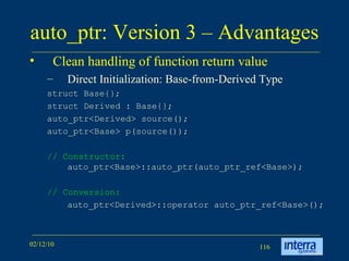 auto_ptr: Version 3 – Advantages Clean handling of function return value Direct Initialization: Base-from-Derived Type struct Base{};  struct Derived : Base{};  auto_ptr<Derived> source();  auto_ptr<Base> p(source());  // Constructor:  auto_ptr<Base>::auto_ptr(auto_ptr_ref<Base>); // Conversion:  auto_ptr<Derived>::operator auto_ptr_ref<Base>();  