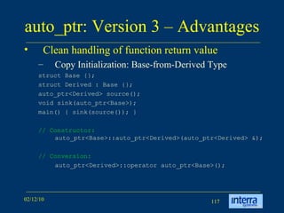 auto_ptr: Version 3 – Advantages Clean handling of function return value Copy Initialization: Base-from-Derived Type struct Base {};  struct Derived : Base {};  auto_ptr<Derived> source();  void sink(auto_ptr<Base>);  main() { sink(source()); }  // Constructor:  auto_ptr<Base>::auto_ptr<Derived>(auto_ptr<Derived> &); // Conversion: auto_ptr<Derived>::operator auto_ptr<Base>(); 