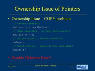 Ownership Issue of Pointers Ownership Issue – COPY problem Double Deletion Error! // Create ownership   MyClass *p = new MyClass; // Copy ownership – no Copy Constructor!   MyClass *q = p; // Delete Object & Remove ownership  delete q; // Delete Object – where is the ownership?  delete p; 