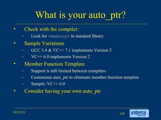 What is your auto_ptr? Check with the compiler: Look for  <memory>  in standard library Sample Variations GCC 3.4 & VC++ 7.1 implements Version 3 VC++ 6.0 implements Version 2 Member Function Template Support is still limited between compilers Customizes auto_ptr to eliminate member function template Sample: VC++ 6.0 Consider having your own auto_ptr 