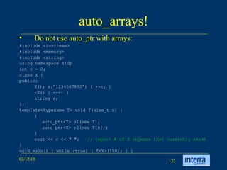 auto_arrays! Do not use auto_ptr with arrays: #include <iostream> #include <memory> #include <string> using namespace std; int c = 0; class X { public: X(): s(&quot;1234567890&quot;) { ++c; } ~X() { --c; } string s; }; template<typename T> void f(size_t n) { { auto_ptr<T> p1(new T); auto_ptr<T> p2(new T[n]); } cout << c << &quot; &quot;; // report # of X objects that currently exist } void main() { while (true) { f<X>(100); } } 