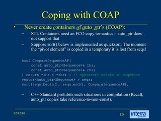 Coping with COAP Never create  c ontainers  o f  a uto_ p tr’s (COAP): STL Containers need an FCO copy semantics – auto_ptr does not support that Suppose sort() below is implemented as quicksort. The moment the “pivot element” is copied in a temporary it is lost from seqs! bool CompareSequenceAP( const auto_ptr<Sequence>& lhs,  const auto_ptr<Sequence>& rhs) { return *lhs < *rhs; }  // operator< exists in Sequence vector<auto_ptr<Sequence> > seqs; sort(seqs.begin(), seqs.end(), CompareSequenceAP); C++ Standard prohibits such situations in compilation (Recall, auto_ptr copies take reference-to-non-const). 