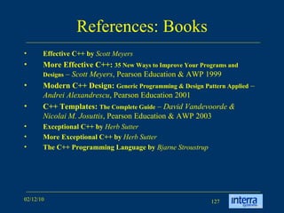 References: Books Effective C++ by  Scott Meyers More Effective C++:  35 New Ways to Improve Your Programs and Designs  –  Scott Meyers , Pearson Education & AWP 1999 Modern C++ Design:  Generic Programming & Design Pattern Applied  –  Andrei Alexandrescu , Pearson Education 2001 C++ Templates:  The Complete Guide  –  David Vandevoorde & Nicolai M. Josuttis , Pearson Education & AWP 2003 Exceptional C++ by  Herb Sutter   More Exceptional C++ by  Herb Sutter   The C++ Programming Language by   Bjarne Stroustrup 