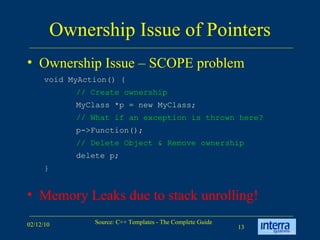 Ownership Issue of Pointers Ownership Issue – SCOPE problem Memory Leaks due to stack unrolling! void MyAction() { // Create ownership   MyClass *p = new MyClass; // What if an exception is thrown here?   p->Function(); // Delete Object & Remove ownership  delete p; } 
