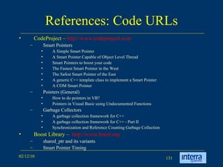 References: Code URLs CodeProject –  http://www.codeproject.com Smart Pointers A Simple Smart Pointer A Smart Pointer Capable of Object Level Thread Smart Pointers to boost your code The Fastest Smart Pointer in the West The Safest Smart Pointer of the East A generic C++ template class to implement a Smart Pointer A COM Smart Pointer Pointers (General) How to do pointers in VB?  Pointers in Visual Basic using Undocumented Functions Garbage Collectors A garbage collection framework for C++ A garbage collection framework for C++ - Part II Synchronization and Reference Counting Garbage Collection Boost Library –  http://www.boost.org shared_ptr and its variants Smart Pointer Timing 