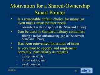 Motivation for a Shared-Ownership Smart Pointer Is a reasonable default choice for many (or even most) smart pointer needs consistent with the spirit of the Standard Library.  Can be used in Standard Library containers filling a major embarrassing gap in the current Standard Library.  Has been reinvented thousands of times  Is very hard to specify and implement correctly, particularly as regards  exception safety,  thread safety, and  weak pointers.  