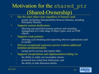 Motivation for the  shared_ptr  (Shared-Ownership) Has the same object type regardless of features used greatly facilitating interoperability between libraries, including third-party libraries.  Supports custom deallocators allowing user-specified memory policies and extending management to a wide range of object types, such as COM objects.  Supports weak pointers allowing cycle breaking and supporting observer applications such as caches.  Delivers exceptional expressive power without additional template parameterization easing use by novices and experts alike. Supports encapsulation and implementation hiding via  the ability to safely use incomplete classes,  protected non-virtual base destructors, and the ability to hide allocation details.  