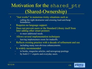 Motivation for the  shared_ptr  (Shared-Ownership) &quot;Just works&quot; in numerous tricky situations such as  calling the right destructor and crossing load-unit/heap boundaries.  Requires no language support.  Does not prevent users or the Standard Library itself from later adding other smart pointers  to meet additional needs.  Allows several implementation techniques leaving implementers room for tradeoffs.  Reflects existing practice with a decade of refinement and use including many non-obvious enhancements. Is widely recommended in books, magazine articles, and newsgroup postings  by both C++ experts and everyday users.  