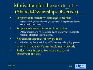 Motivation for the  weak_ptr   (Shared-Ownership-Observer) Supports data structures with cyclic pointers either  weak_ptr  or  shared_ptr  covers all important shared-ownership use cases.  Supports observer idioms such as caches.  Allows functions or classes to keep references to objects without affecting their lifetime.  Replaces unsafe uses of raw pointers eliminating the possibility of following a dangling pointer.  Is very hard to specify and implement correctly.  Reflects existing practice with a decade of refinement and use. 