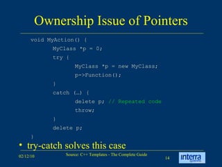 Ownership Issue of Pointers try-catch solves this case void MyAction() { MyClass *p = 0; try { MyClass *p = new MyClass; p->Function(); } catch (…) { delete p;  // Repeated code throw; } delete p; } 