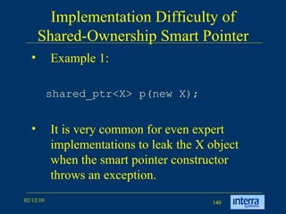 Implementation Difficulty of Shared-Ownership Smart Pointer Example 1: shared_ptr<X> p(new X);   It is very common for even expert implementations to leak the X object when the smart pointer constructor throws an exception. 