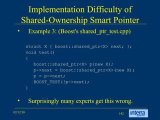 Implementation Difficulty of Shared-Ownership Smart Pointer Example 3: (Boost's shared_ptr_test.cpp) struct X { boost::shared_ptr<X> next; };  void test()  {  boost::shared_ptr<X> p(new X);  p->next = boost::shared_ptr<X>(new X);  p = p->next;  BOOST_TEST(!p->next);  }  Surprisingly many experts get this wrong. 