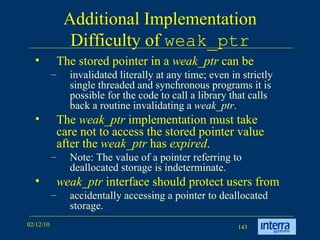 Additional Implementation Difficulty of  weak_ptr The stored pointer in a  weak_ptr  can be  invalidated literally at any time; even in strictly single threaded and synchronous programs it is possible for the code to call a library that calls back a routine invalidating a  weak_ptr .  The  weak_ptr  implementation must take care not to access the stored pointer value after the  weak_ptr  has  expired .  Note: The value of a pointer referring to deallocated storage is indeterminate.  weak_ptr  interface should protect users from accidentally accessing a pointer to deallocated storage.  