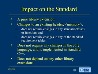 Impact on the Standard A pure library extension.  Changes to an existing header, <memory>,  does not require changes to any standard classes or functions and  does not require changes to any of the standard requirement tables.  Does not require any changes in the core language, and is implemented in standard C++.  Does not depend on any other library extensions.  