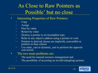 As Close to Raw Pointers as Possible’ but no close Interesting Properties of Raw Pointers: Copy  Assign  Pass by value Return by value Destroy a pointer to an incomplete type.  Refer to any object's address using a pointer to void.  Pointers to derived classes are implicitly convertible to pointers to base classes Use static_cast or dynamic_cast to perform the opposite conversion. The two main problems are:  The need for manual resource management and  The possibility of accessing an invalid (dangling) pointer. 