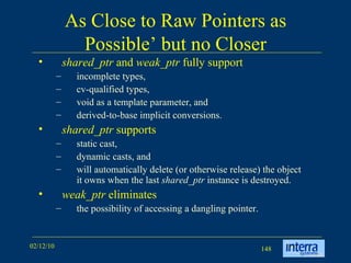As Close to Raw Pointers as Possible’ but no Closer shared_ptr  and  weak_ptr  fully support  incomplete types,  cv-qualified types,  void as a template parameter, and derived-to-base implicit conversions.  shared_ptr  supports  static cast, dynamic casts, and  will automatically delete (or otherwise release) the object it owns when the last  shared_ptr  instance is destroyed.  weak_ptr  eliminates  the possibility of accessing a dangling pointer.  