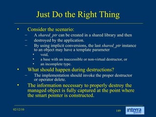 Just Do the Right Thing Consider the scenario: A  shared_ptr  can be created in a shared library and then  destroyed by the application.  By using implicit conversions, the last  shared_ptr  instance to an object may have a template parameter  void,  a base with an inaccessible or non-virtual destructor, or  an incomplete type. What should happen during destructions? The implementation should invoke the proper destructor or operator delete.  The information necessary to properly destroy the managed object is fully captured at the point where the smart pointer is constructed. 