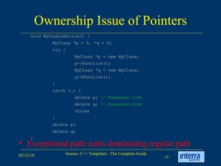 Ownership Issue of Pointers Exceptional path starts dominating regular path void MyDoubleAction() { MyClass *p = 0, *q = 0; try { MyClass *p = new MyClass; p->Function(); MyClass *q = new MyClass; q->Function(); } catch (…) { delete p;  // Repeated code delete q;  // Repeated code throw; } delete p; delete q; } 