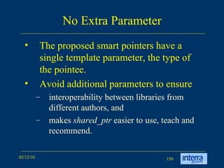 No Extra Parameter The proposed smart pointers have a single template parameter, the type of the pointee.  Avoid additional parameters to ensure  interoperability between libraries from different authors, and  makes  shared_ptr  easier to use, teach and recommend.  
