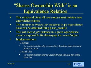 “ Shares Ownership With” is an Equivalence Relation This relation divides all non- empty  smart pointers into equivalence classes.  The number of  shared_ptr  instances in  p 's equivalence class can be obtained using p.use_count().  The last  shared_ptr  instance in a given equivalence class is responsible for destroying the  owned  object. Implementations Counted: Two smart pointers  share ownership  when they share the same reference count.  Linked List: Two smart pointers share ownership when they are part of the same list. 