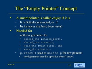 The “Empty Pointer” Concept A smart pointer is called  empty  if it is  It is Default-constructed, or  if Its instances that have been reset() Needed for nothrow guarantee for  shared_ptr::shared_ptr(),  shared_ptr::reset(),  weak_ptr::weak_ptr(), and  weak_ptr::reset().  p.reset()  used as  delete p  for raw pointers need guarantee that this operation doesn't throw.  
