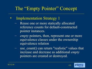 The “Empty Pointer” Concept Implementation Strategy 1  Reuse one or more statically allocated reference counts for default-constructed pointer instances.  empty  pointers, then, represent one or more equivalence classes under the ownership equivalence relation  use_count() can return &quot;realistic&quot; values that increase and decrease as additional  empty  pointers are created or destroyed. 